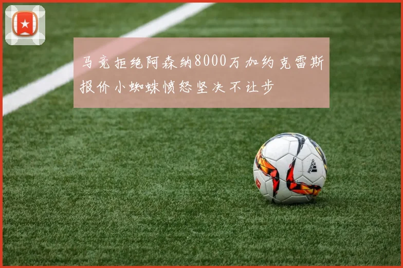 马竞拒绝阿森纳8000万加约克雷斯报价小蜘蛛愤怒坚决不让步