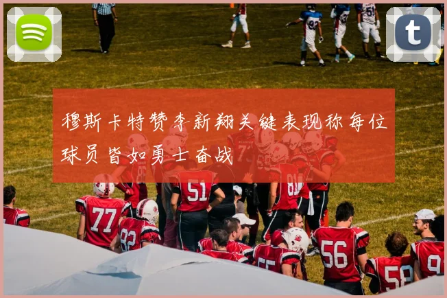 穆斯卡特赞李新翔关键表现称每位球员皆如勇士奋战